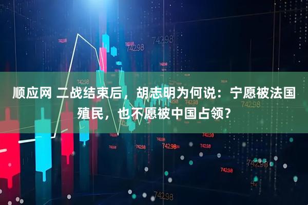 顺应网 二战结束后，胡志明为何说：宁愿被法国殖民，也不愿被中国占领？