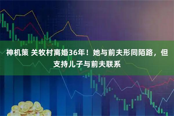 神机策 关牧村离婚36年！她与前夫形同陌路，但支持儿子与前夫联系