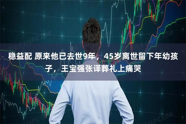 稳益配 原来他已去世9年，45岁离世留下年幼孩子，王宝强张译葬礼上痛哭
