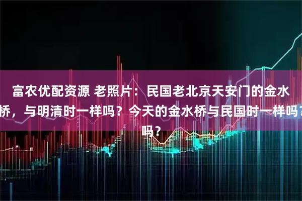 富农优配资源 老照片：民国老北京天安门的金水桥，与明清时一样吗？今天的金水桥与民国时一样吗？