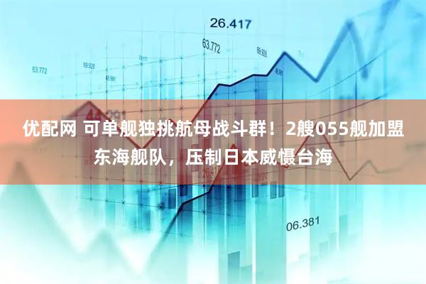 优配网 可单舰独挑航母战斗群！2艘055舰加盟东海舰队，压制日本威慑台海