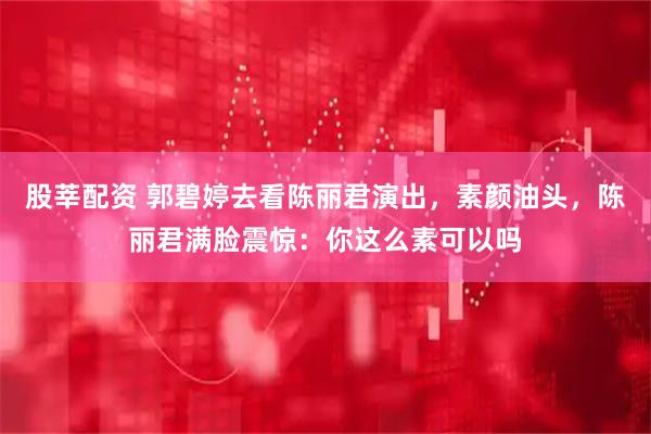 股莘配资 郭碧婷去看陈丽君演出，素颜油头，陈丽君满脸震惊：你这么素可以吗