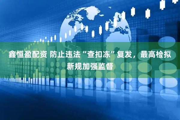 鑫恒盈配资 防止违法“查扣冻”复发，最高检拟新规加强监督