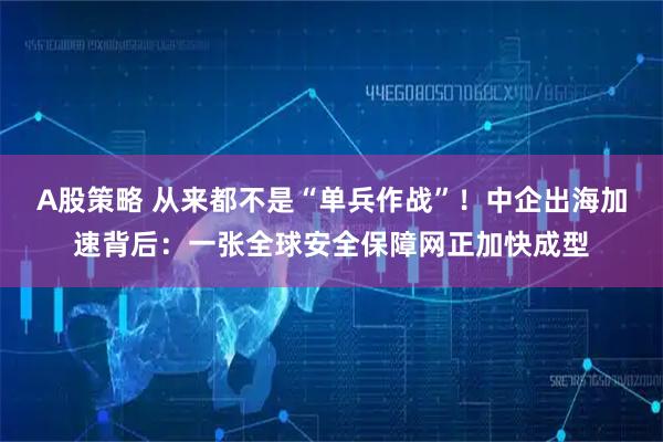 A股策略 从来都不是“单兵作战”！中企出海加速背后：一张全球安全保障网正加快成型