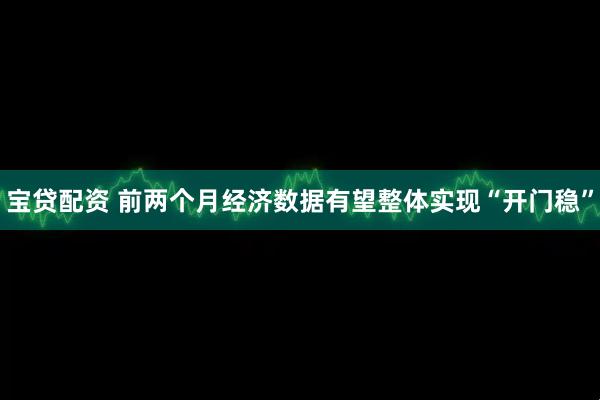 宝贷配资 前两个月经济数据有望整体实现“开门稳”