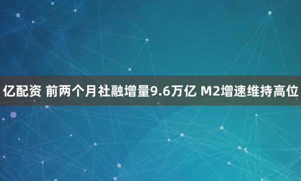 亿配资 前两个月社融增量9.6万亿 M2增速维持高位