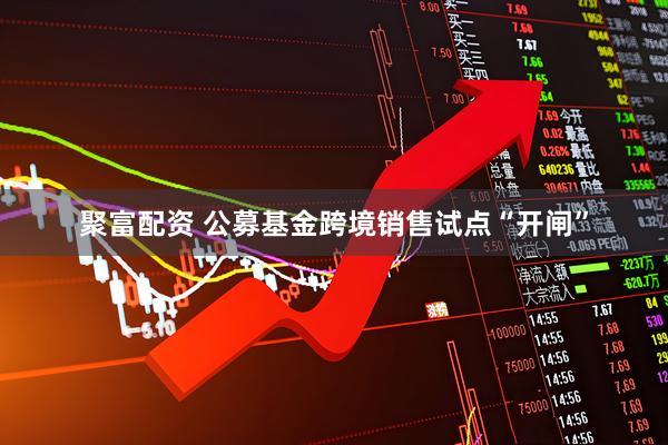 聚富配资 公募基金跨境销售试点“开闸”