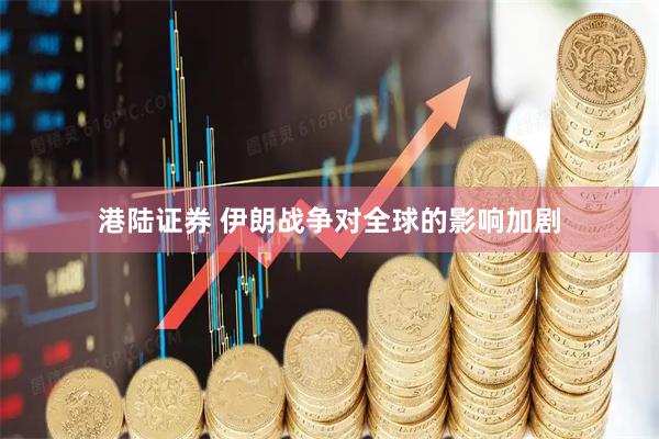 港陆证券 伊朗战争对全球的影响加剧