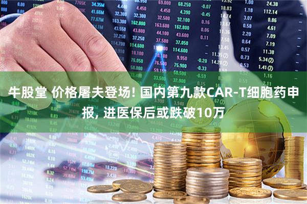 牛股堂 价格屠夫登场! 国内第九款CAR-T细胞药申报, 进医保后或跌破10万