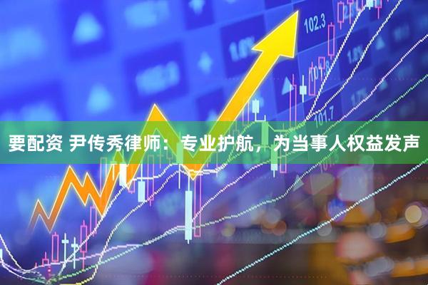 要配资 尹传秀律师：专业护航，为当事人权益发声