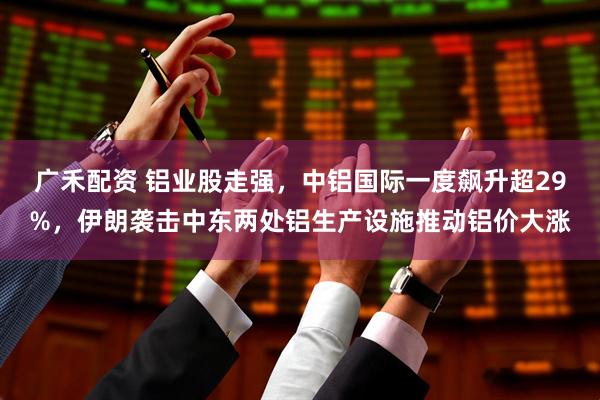 广禾配资 铝业股走强,中铝国际一度飙升超29%,伊朗袭击中东两处铝生产设施推动铝价大涨