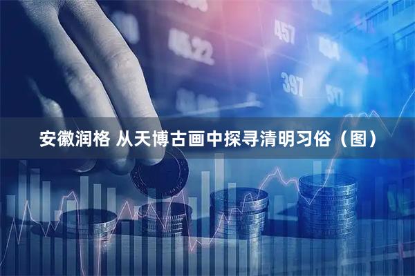 安徽润格 从天博古画中探寻清明习俗（图）
