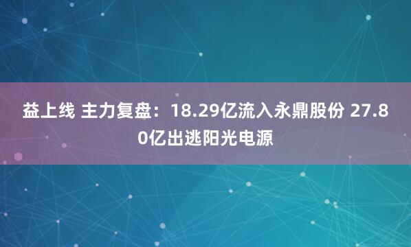 益上线 主力复盘：18.29亿流入永鼎股份 27.80亿出逃阳光电源