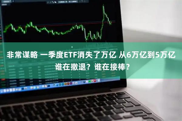 非常谋略 一季度ETF消失了万亿 从6万亿到5万亿 谁在撤退？谁在接棒？