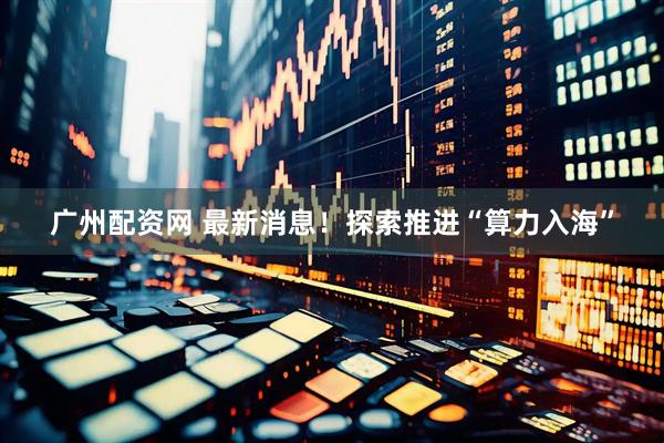 广州配资网 最新消息!探索推进“算力入海”