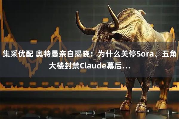集采优配 奥特曼亲自揭晓：为什么关停Sora、五角大楼封禁Claude幕后…