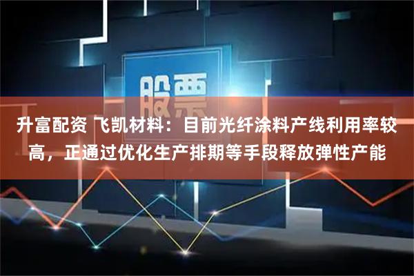 升富配资 飞凯材料：目前光纤涂料产线利用率较高，正通过优化生产排期等手段释放弹性产能