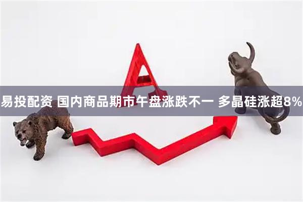 易投配资 国内商品期市午盘涨跌不一 多晶硅涨超8%