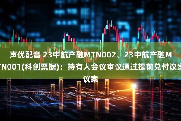 声优配音 23中航产融MTN002、23中航产融MTN001(科创票据)：持有人会议审议通过提前兑付议案