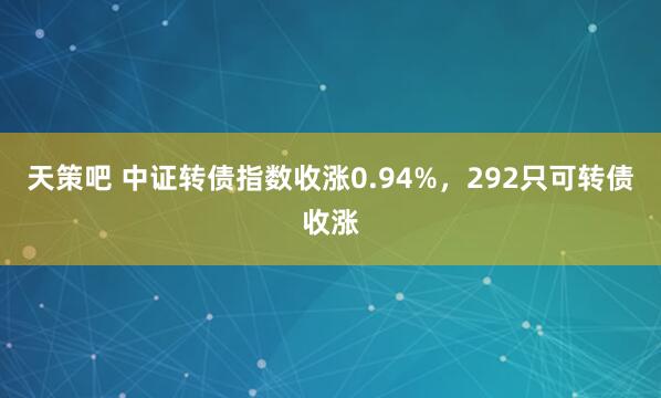 天策吧 中证转债指数收涨0.94%，292只可转债收涨