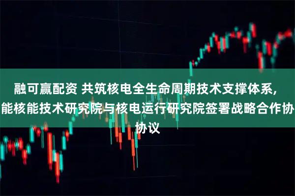 融可赢配资 共筑核电全生命周期技术支撑体系, 华能核能技术研究院与核电运行研究院签署战略合作协议