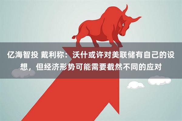 亿海智投 戴利称：沃什或许对美联储有自己的设想，但经济形势可能需要截然不同的应对