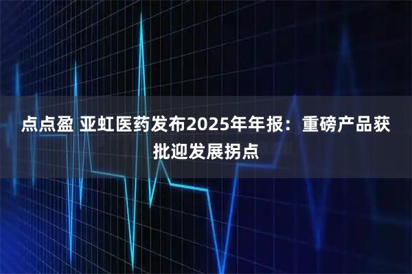 点点盈 亚虹医药发布2025年年报：重磅产品获批迎发展拐点