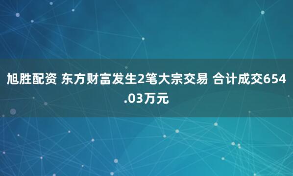 旭胜配资 东方财富发生2笔大宗交易 合计成交654.03万元