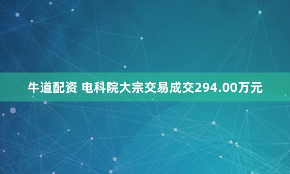 牛道配资 电科院大宗交易成交294.00万元