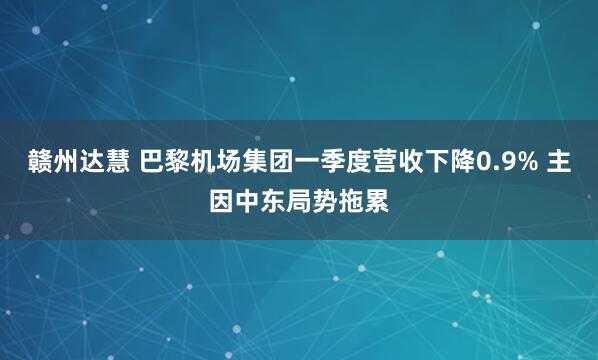 赣州达慧 巴黎机场集团一季度营收下降0.9% 主因中东局势拖累
