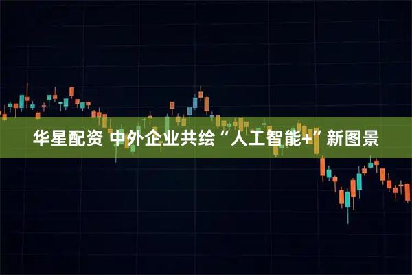 华星配资 中外企业共绘“人工智能+”新图景
