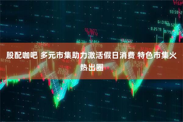 股配咖吧 多元市集助力激活假日消费 特色市集火热出圈