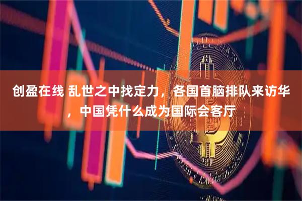 创盈在线 乱世之中找定力，各国首脑排队来访华，中国凭什么成为国际会客厅