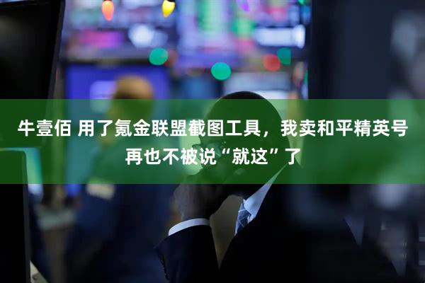 牛壹佰 用了氪金联盟截图工具，我卖和平精英号再也不被说“就这”了