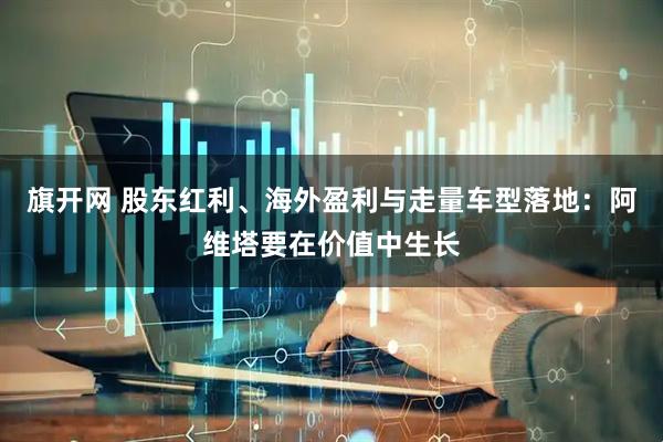 旗开网 股东红利、海外盈利与走量车型落地：阿维塔要在价值中生长