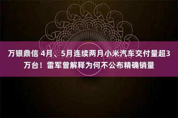 万银鼎信 4月、5月连续两月小米汽车交付量超3万台！雷军曾解释为何不公布精确销量