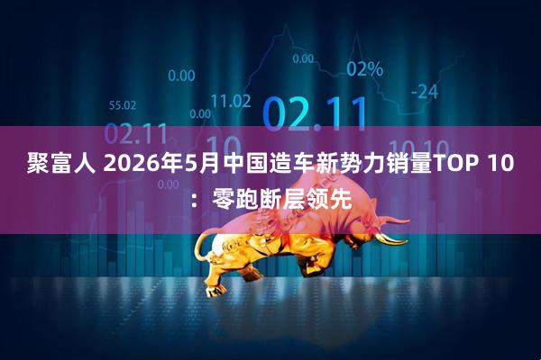 聚富人 2026年5月中国造车新势力销量TOP 10:零跑断层领先