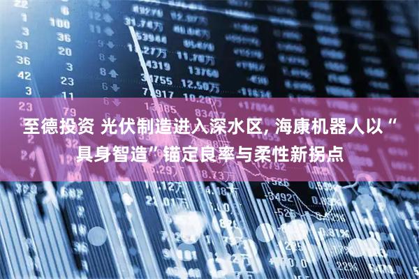 至德投资 光伏制造进入深水区, 海康机器人以“具身智造”锚定良率与柔性新拐点