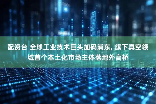 配资台 全球工业技术巨头加码浦东, 旗下真空领域首个本土化市场主体落地外高桥
