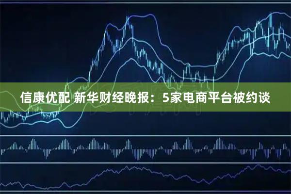 信康优配 新华财经晚报：5家电商平台被约谈