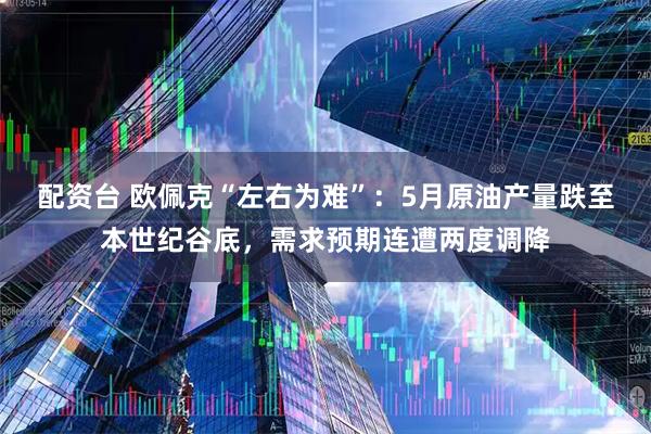 配资台 欧佩克“左右为难”：5月原油产量跌至本世纪谷底，需求预期连遭两度调降
