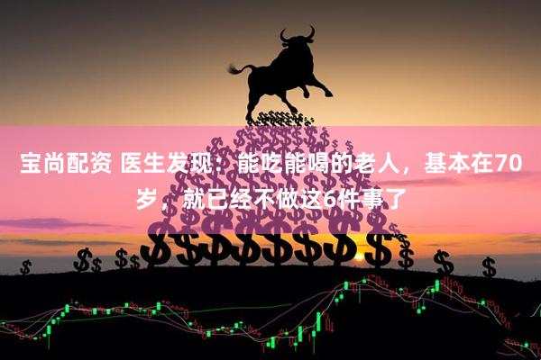 宝尚配资 医生发现:能吃能喝的老人,基本在70岁,就已经不做这6件事了