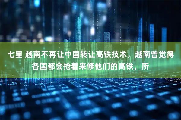 七星 越南不再让中国转让高铁技术，越南曾觉得各国都会抢着来修他们的高铁，所
