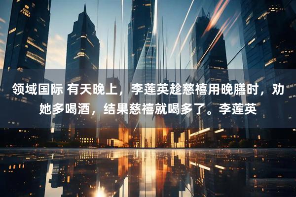 领域国际 有天晚上，李莲英趁慈禧用晚膳时，劝她多喝酒，结果慈禧就喝多了。李莲英