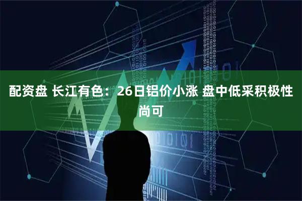 配资盘 长江有色：26日铝价小涨 盘中低采积极性尚可