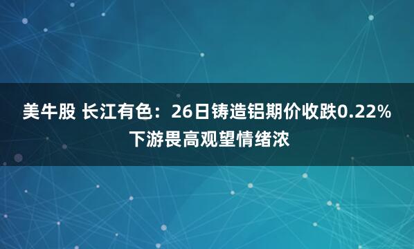 美牛股 长江有色：26日铸造铝期价收跌0.22% 下游畏高观望情绪浓