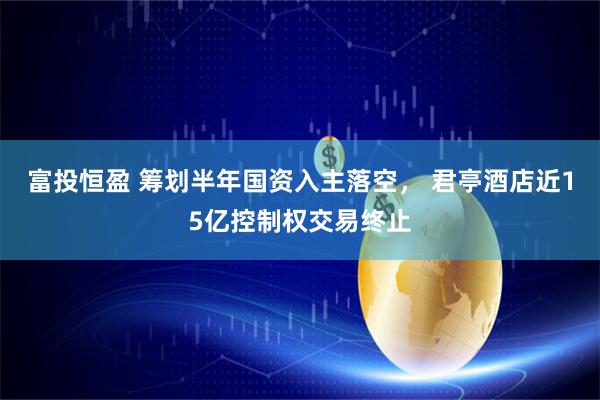 富投恒盈 筹划半年国资入主落空， 君亭酒店近15亿控制权交易终止