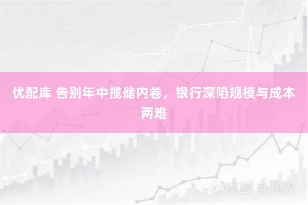 优配库 告别年中揽储内卷，银行深陷规模与成本两难