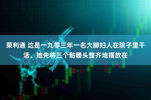 荣利通 这是一九零三年一名大脚妇人在院子里干活。她先将三个骷髅头整齐地摆放在