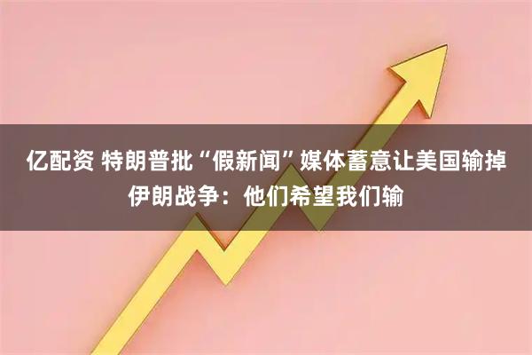 亿配资 特朗普批“假新闻”媒体蓄意让美国输掉伊朗战争：他们希望我们输